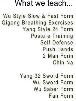 What we teach...

Wu Style Slow & Fast Form
Qigong Breathing Exercises
Yang Style 24 Form
Posture Training
Self Defense
Push Hands
2 Man Form
Chin Na

Yang 32 Sword Form
Wu Sword Form
Wu Saber Form
Fan Form